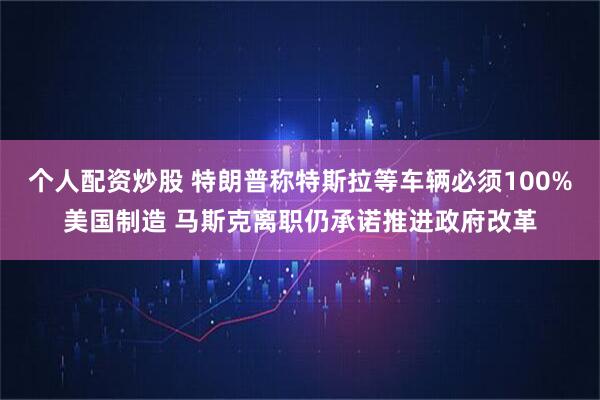 个人配资炒股 特朗普称特斯拉等车辆必须100%美国制造 马斯克离职仍承诺推进政府改革