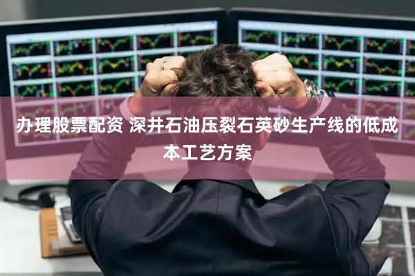 办理股票配资 深井石油压裂石英砂生产线的低成本工艺方案