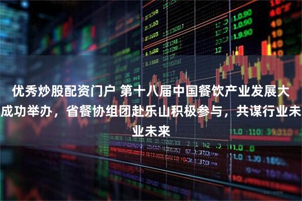 优秀炒股配资门户 第十八届中国餐饮产业发展大会成功举办，省餐协组团赴乐山积极参与，共谋行业未来