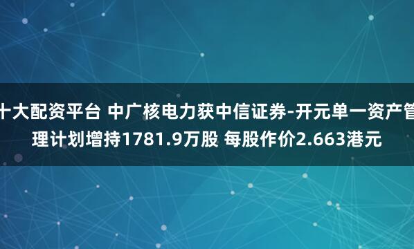 十大配资平台 中广核电力获中信证券-开元单一资产管理计划增持1781.9万股 每股作价2.663港元