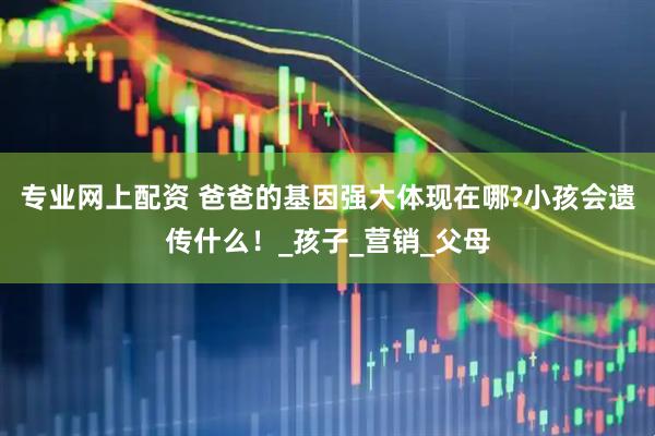 专业网上配资 爸爸的基因强大体现在哪?小孩会遗传什么！_孩子_营销_父母
