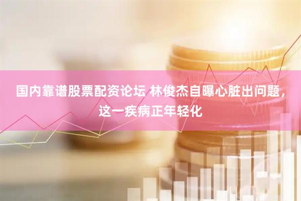 国内靠谱股票配资论坛 林俊杰自曝心脏出问题，这一疾病正年轻化
