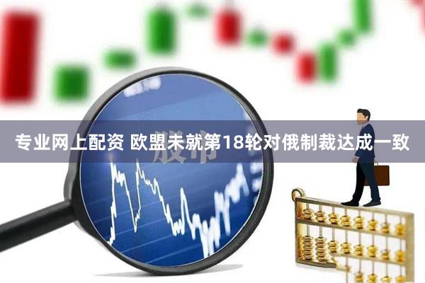 专业网上配资 欧盟未就第18轮对俄制裁达成一致