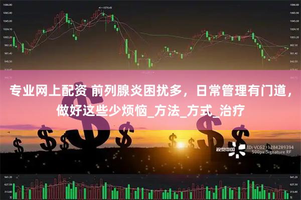 专业网上配资 前列腺炎困扰多，日常管理有门道，做好这些少烦恼_方法_方式_治疗