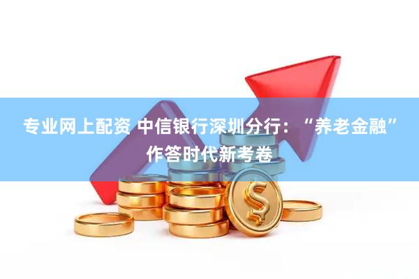 专业网上配资 中信银行深圳分行：“养老金融”作答时代新考卷