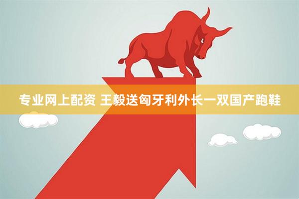 专业网上配资 王毅送匈牙利外长一双国产跑鞋
