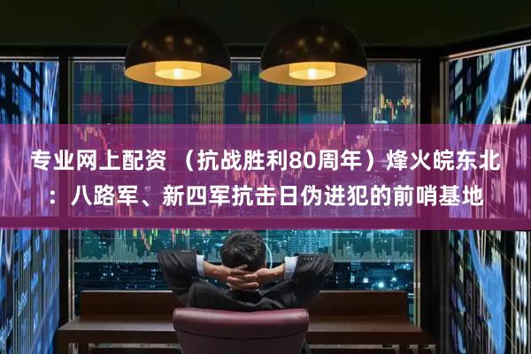专业网上配资 （抗战胜利80周年）烽火皖东北：八路军、新四军抗击日伪进犯的前哨基地