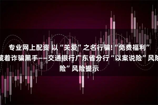 专业网上配资 以“关爱”之名行骗!“免费福利”背后藏着诈骗黑手——交通银行广东省分行“以案说险”风险提示