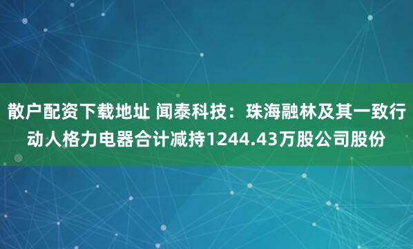 散户配资下载地址 闻泰科技：珠海融林及其一致行动人格力电器合计减持1244.43万股公司股份