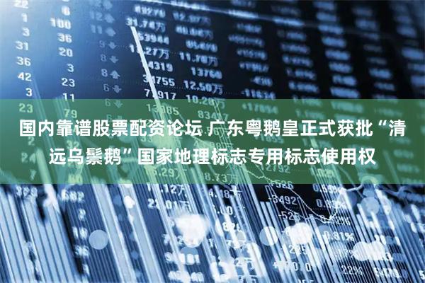国内靠谱股票配资论坛 广东粤鹅皇正式获批“清远乌鬃鹅”国家地理标志专用标志使用权