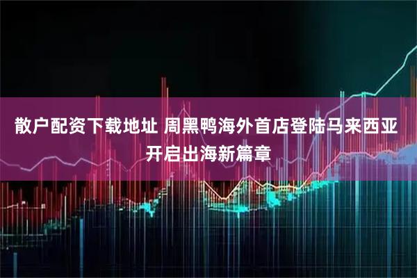 散户配资下载地址 周黑鸭海外首店登陆马来西亚 开启出海新篇章