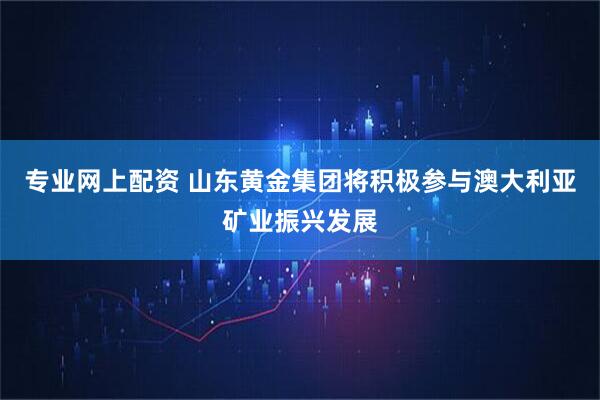 专业网上配资 山东黄金集团将积极参与澳大利亚矿业振兴发展