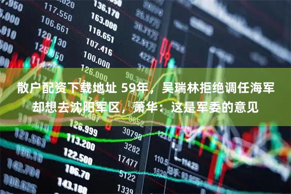 散户配资下载地址 59年，吴瑞林拒绝调任海军却想去沈阳军区，萧华：这是军委的意见