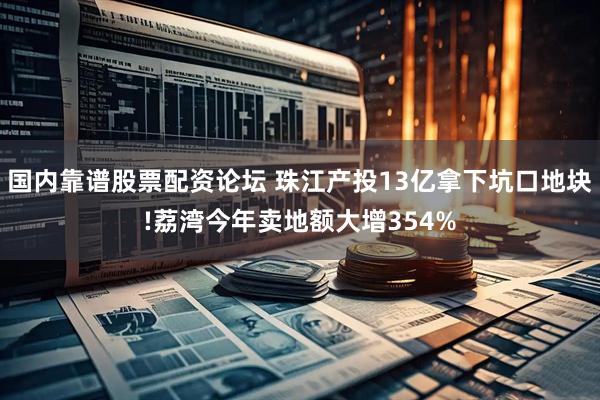 国内靠谱股票配资论坛 珠江产投13亿拿下坑口地块!荔湾今年卖地额大增354%