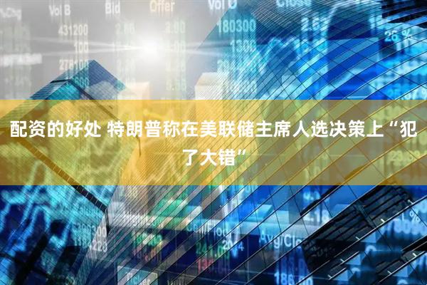 配资的好处 特朗普称在美联储主席人选决策上“犯了大错”