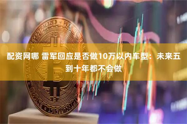 配资网哪 雷军回应是否做10万以内车型：未来五到十年都不会做