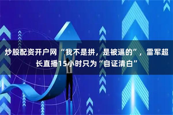 炒股配资开户网 “我不是拼，是被逼的”，雷军超长直播15小时只为“自证清白”