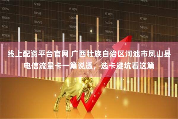 线上配资平台官网 广西壮族自治区河池市凤山县电信流量卡一篇说透，选卡避坑看这篇