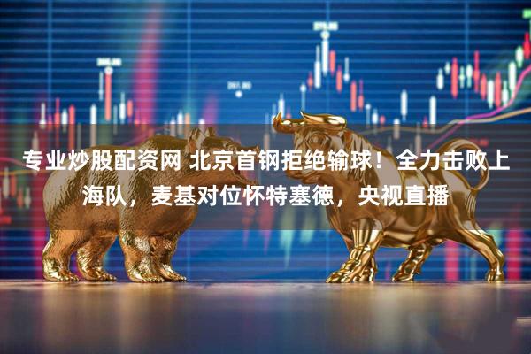 专业炒股配资网 北京首钢拒绝输球！全力击败上海队，麦基对位怀特塞德，央视直播