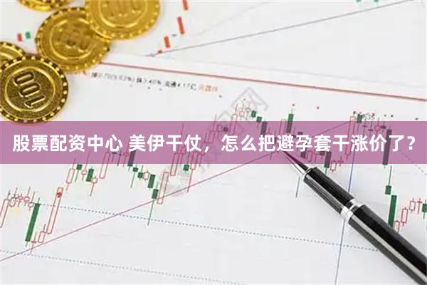 股票配资中心 美伊干仗，怎么把避孕套干涨价了？