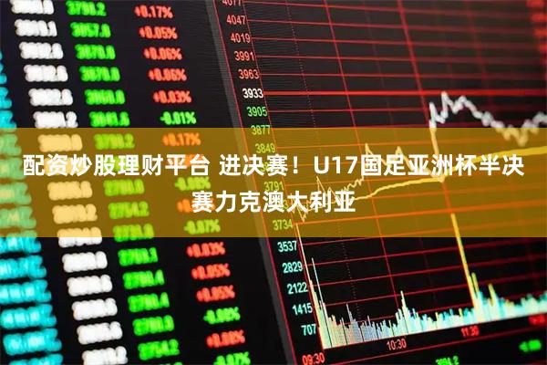 配资炒股理财平台 进决赛！U17国足亚洲杯半决赛力克澳大利亚