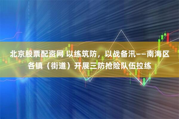 北京股票配资网 以练筑防，以战备汛——南海区各镇（街道）开展三防抢险队伍拉练