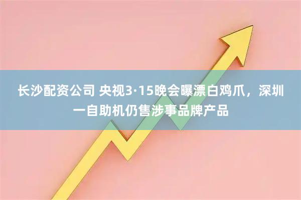 长沙配资公司 央视3·15晚会曝漂白鸡爪，深圳一自助机仍售涉事品牌产品